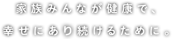 家族みんなが健康で、幸せにある続けるために。