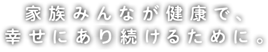 家族みんなが健康で、幸せにある続けるために。